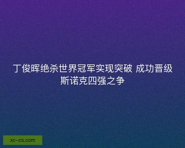 丁俊晖绝杀世界冠军实现突破 成功晋级斯诺克四强之争 丁俊晖绝杀世界冠军实现突破 成功晋级斯诺克四强之争