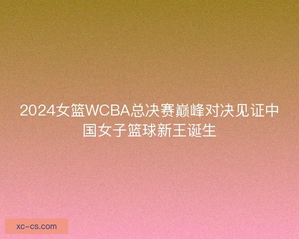 2024女篮WCBA总决赛巅峰对决见证中国女子篮球新王诞生