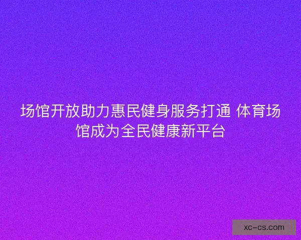 场馆开放助力惠民健身服务打通 体育场馆成为全民健康新平台