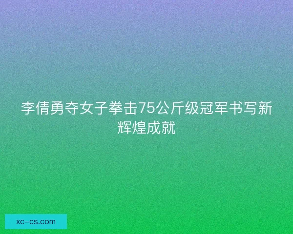 李倩勇夺女子拳击75公斤级冠军书写新辉煌成就