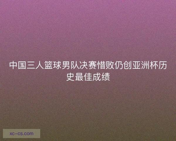 中国三人篮球男队决赛惜败仍创亚洲杯历史最佳成绩