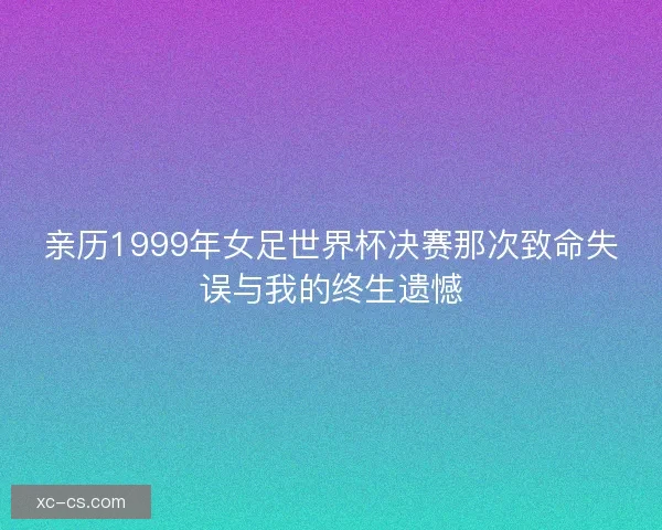 亲历1999年女足世界杯决赛那次致命失误与我的终生遗憾 亲历1999年女足世界杯决赛那次致命失误与我的终生遗憾