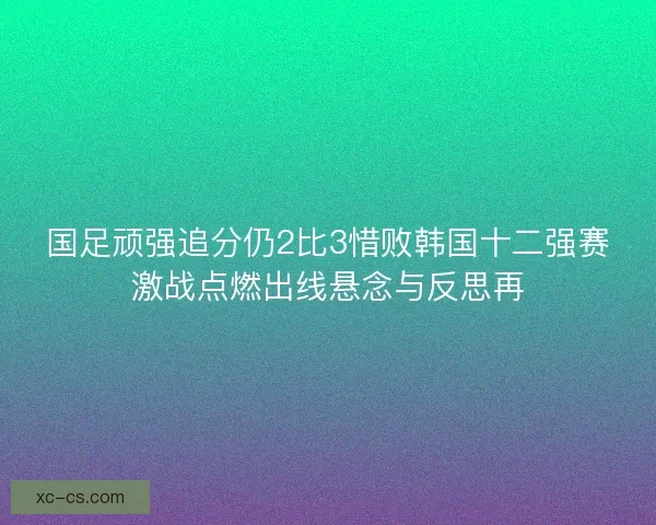 国足顽强追分仍2比3惜败韩国十二强赛激战点燃出线悬念与反思再