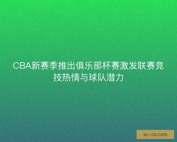 CBA新赛季推出俱乐部杯赛激发联赛竞技热情与球队潜力