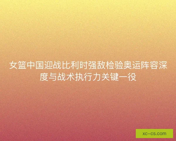 女篮中国迎战比利时强敌检验奥运阵容深度与战术执行力关键一役 女篮中国迎战比利时强敌检验奥运阵容深度与战术执行力关键一役