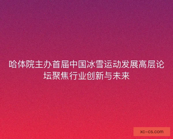 哈体院主办首届中国冰雪运动发展高层论坛聚焦行业创新与未来
