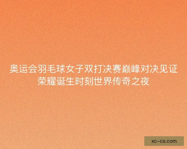 奥运会羽毛球女子双打决赛巅峰对决见证荣耀诞生时刻世界传奇之夜