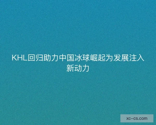 KHL回归助力中国冰球崛起为发展注入新动力