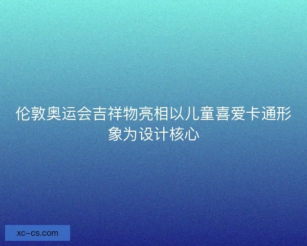 伦敦奥运会吉祥物亮相以儿童喜爱卡通形象为设计核心