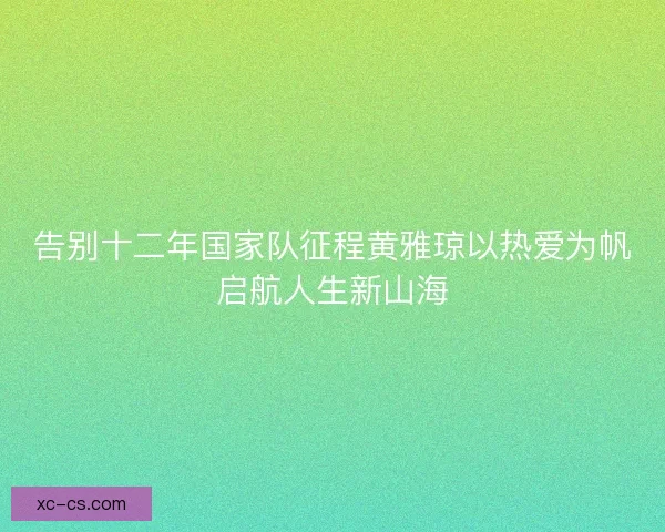 告别十二年国家队征程黄雅琼以热爱为帆启航人生新山海