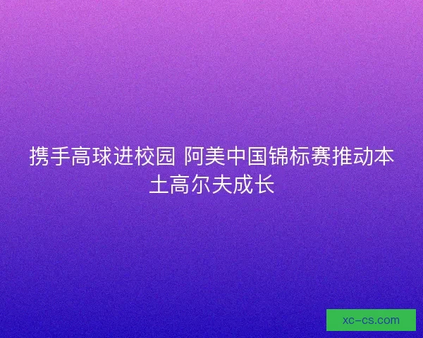 携手高球进校园 阿美中国锦标赛推动本土高尔夫成长