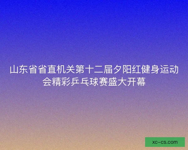 山东省省直机关第十二届夕阳红健身运动会精彩乒乓球赛盛大开幕