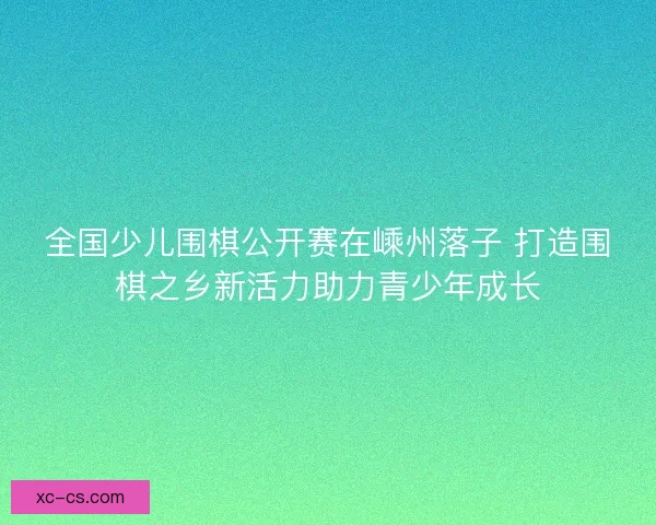 全国少儿围棋公开赛在嵊州落子 打造围棋之乡新活力助力青少年成长 全国少儿围棋公开赛在嵊州落子 打造围棋之乡新活力助力青少年成长