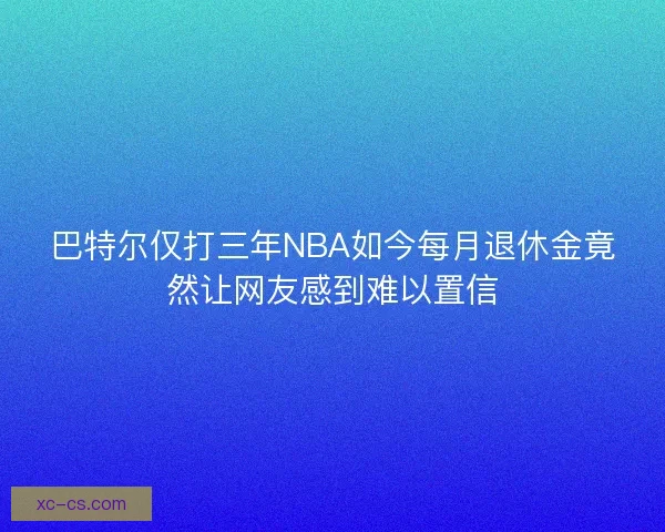 巴特尔仅打三年NBA如今每月退休金竟然让网友感到难以置信