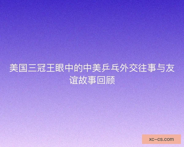 美国三冠王眼中的中美乒乓外交往事与友谊故事回顾