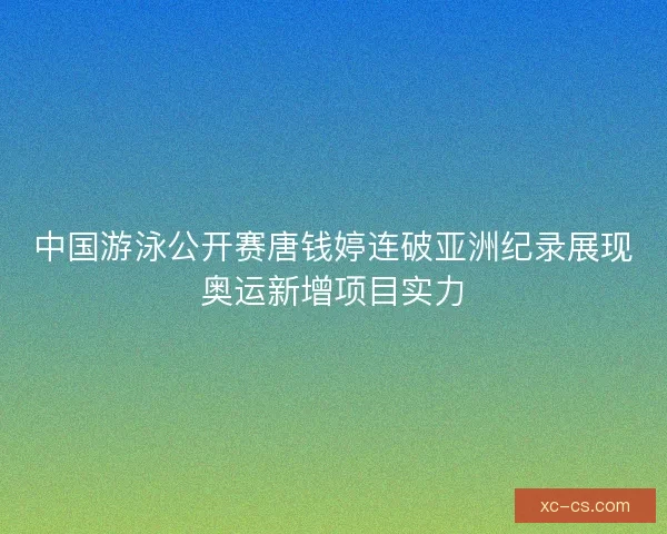中国游泳公开赛唐钱婷连破亚洲纪录展现奥运新增项目实力