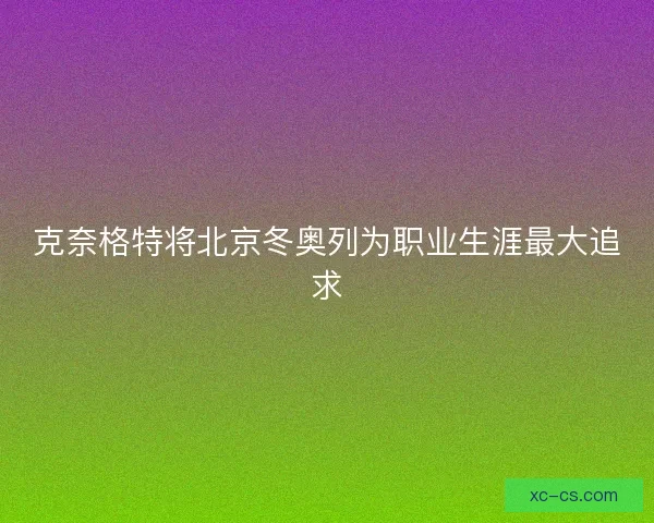 克奈格特将北京冬奥列为职业生涯最大追求