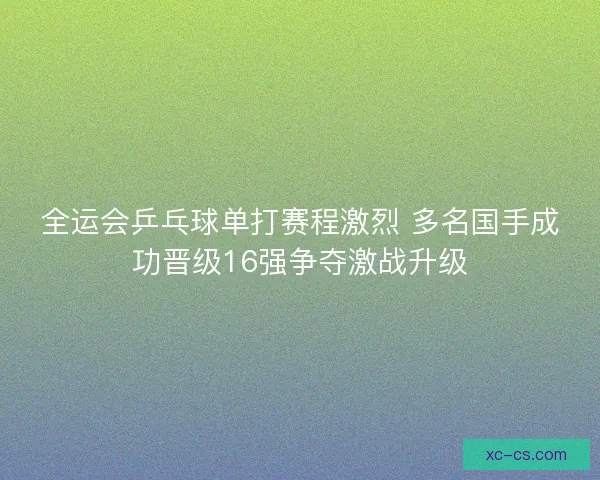 全运会乒乓球单打赛程激烈 多名国手成功晋级16强争夺激战升级