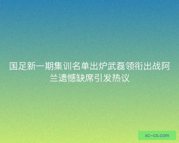 国足新一期集训名单出炉武磊领衔出战阿兰遗憾缺席引发热议